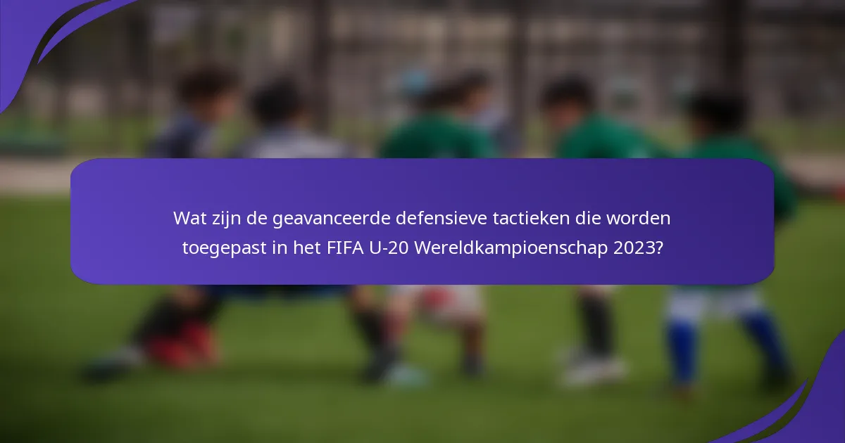 Wat zijn de geavanceerde defensieve tactieken die worden toegepast in het FIFA U-20 Wereldkampioenschap 2023?