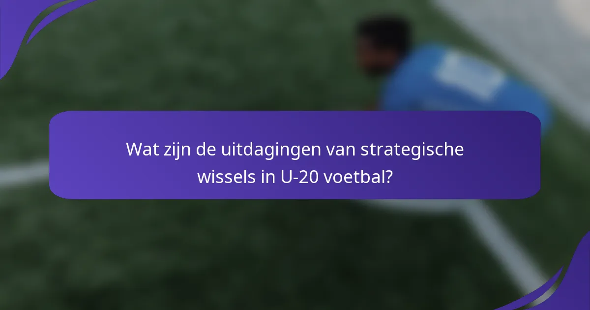 Wat zijn de uitdagingen van strategische wissels in U-20 voetbal?