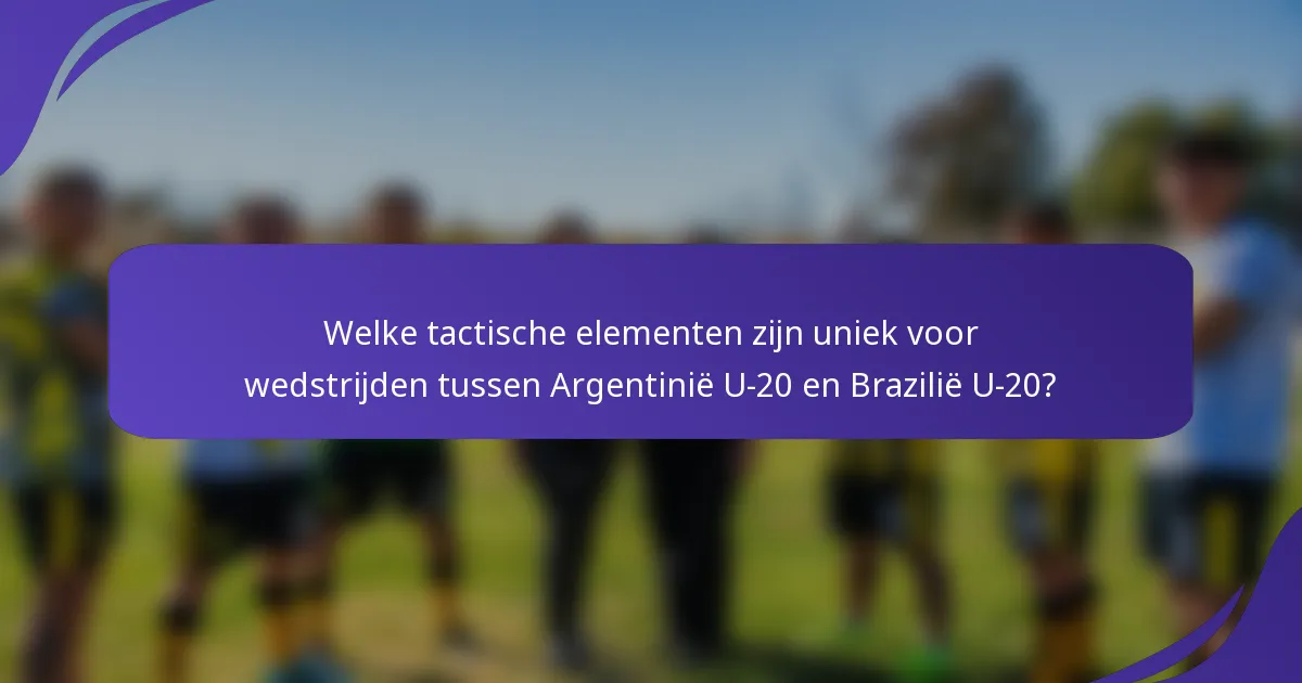 Welke tactische elementen zijn uniek voor wedstrijden tussen Argentinië U-20 en Brazilië U-20?
